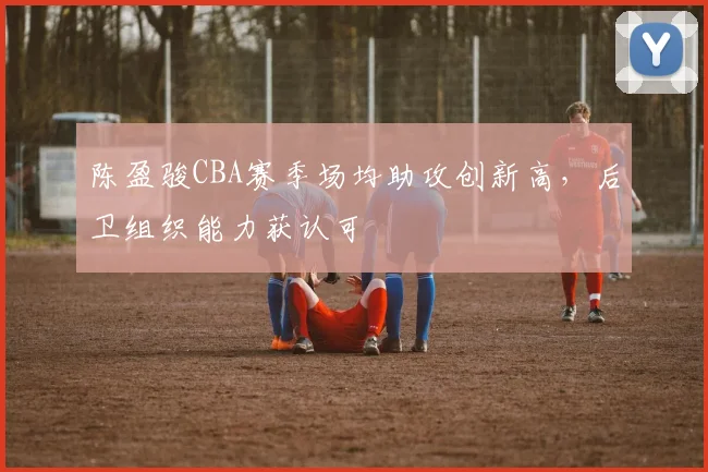 陈盈骏CBA赛季场均助攻创新高，后卫组织能力获认可