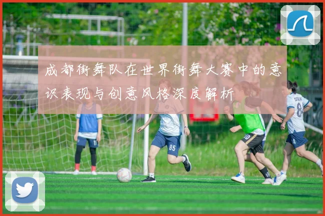 成都街舞队在世界街舞大赛中的意识表现与创意风格深度解析