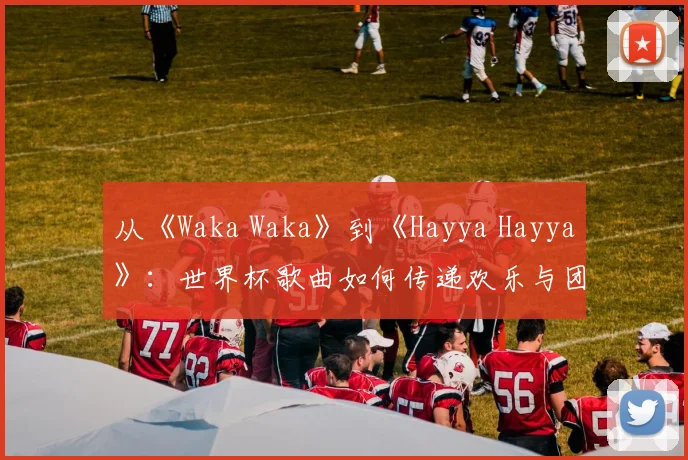 从《Waka Waka》到《Hayya Hayya》：世界杯歌曲如何传递欢乐与团结
